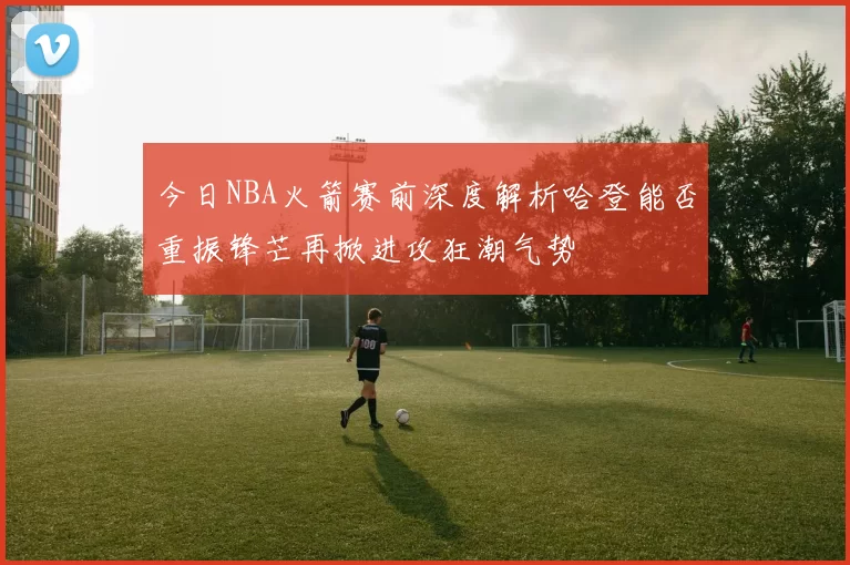 今日NBA火箭赛前深度解析哈登能否重振锋芒再掀进攻狂潮气势