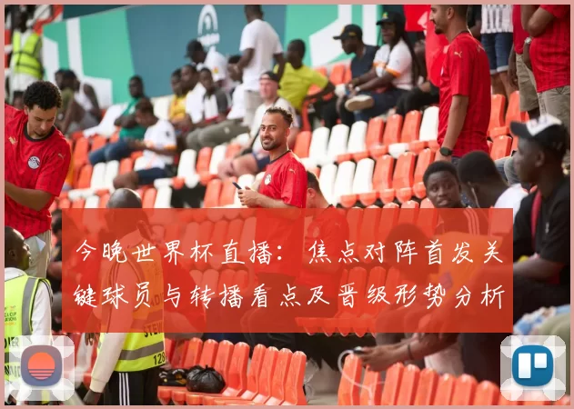 今晚世界杯直播：焦点对阵首发关键球员与转播看点及晋级形势分析