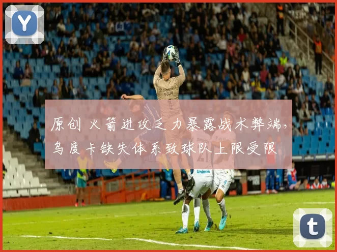 原创 火箭进攻乏力暴露战术弊端，乌度卡缺失体系致球队上限受限