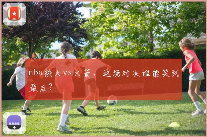 nba热火vs火箭，这场对决谁能笑到最后？